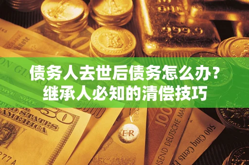 武汉债务人去世后债务怎么办？继承人必知的清偿技巧